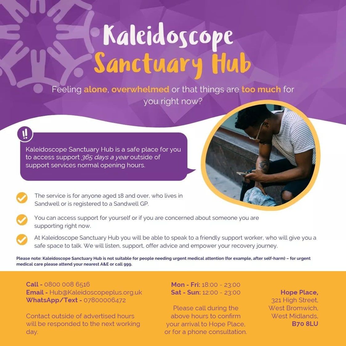Kaleidoscope Sanctuary Hub Feeling alone, overwhelmed or that things are too much for you right now? Kaleidoscope Sanctuary Hub is a safe place for you to access support 365 days a year outside of support services normal opening hours. The service is for anyone aged 18 and over. who lives in Sandwell or is registered to a Sandwell GP. You can access support for yourself or if you are concerned about someone you are supporting right now. At Kaleidoscope Sanctuary Hub you will be able to speak to a friendly support worker, who will give you a safe space to talk. We will listen, support, offer advice and empower your recovery journey. Please note: Kaleidoscope Sanctuary Hub is not suitable for people needing urgent medical attention (for example, after self-harm) - for urgent medical care please attend your nearest A&E or call 999. Call - 0800 008 6516 Email - Hub@Kaleidoscopeplus.org.uk WhatsApp/Text - 07800006472 Contact outside of advertised hours will be responded to the next working day. Mon - Fri: 18:00 - 23:00 Sat - Sun: 12:00 - 23:00 Please call during the above hours to confirm your arrival to Hope Place. or for a phone consultation. Hope Place, 321 High Street. West Bromwich. West Midlands. B70 8LU 